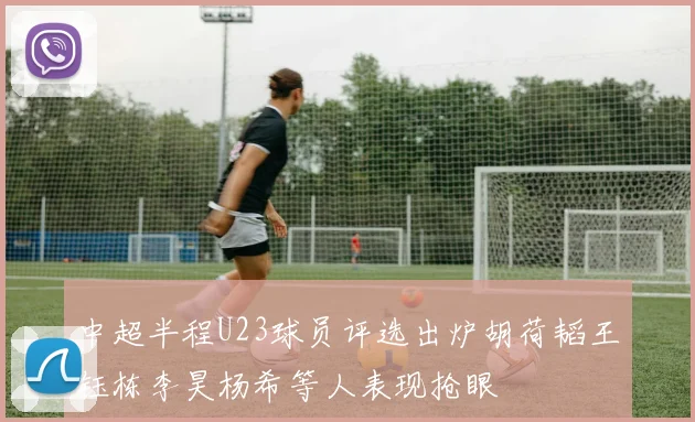 中超半程U23球员评选出炉胡荷韬王钰栋李昊杨希等人表现抢眼