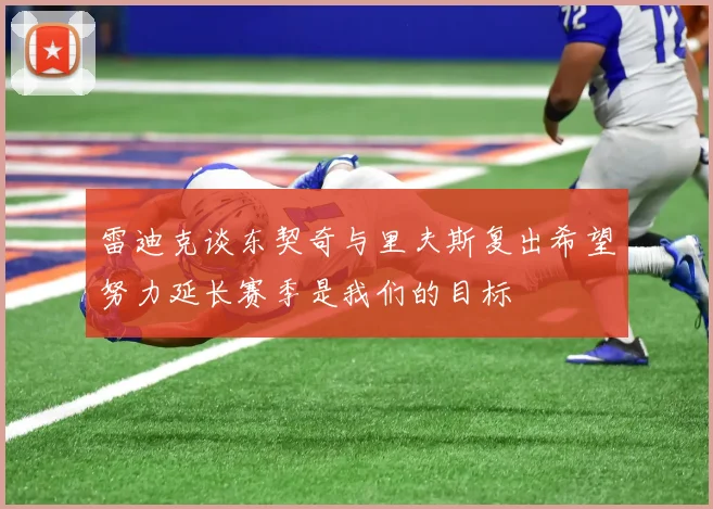 雷迪克谈东契奇与里夫斯复出希望努力延长赛季是我们的目标