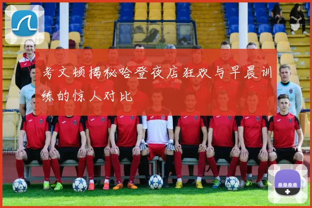 考文顿揭秘哈登夜店狂欢与早晨训练的惊人对比