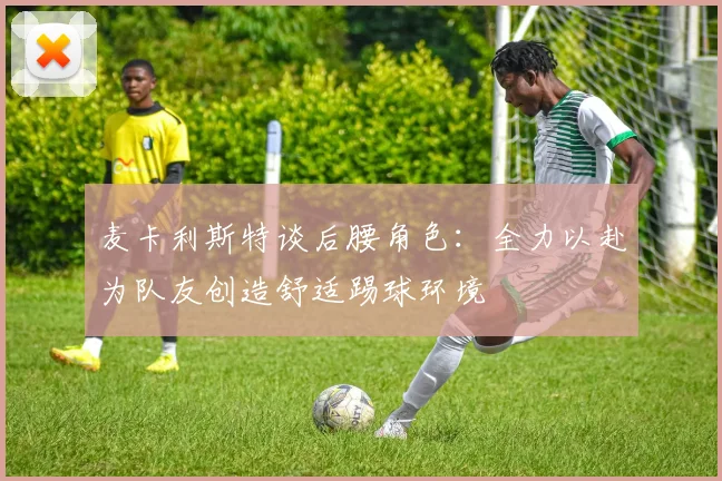 麦卡利斯特谈后腰角色:全力以赴为队友创造舒适踢球环境