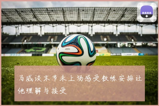 马威谈末节未上场感受教练安排让他理解与接受