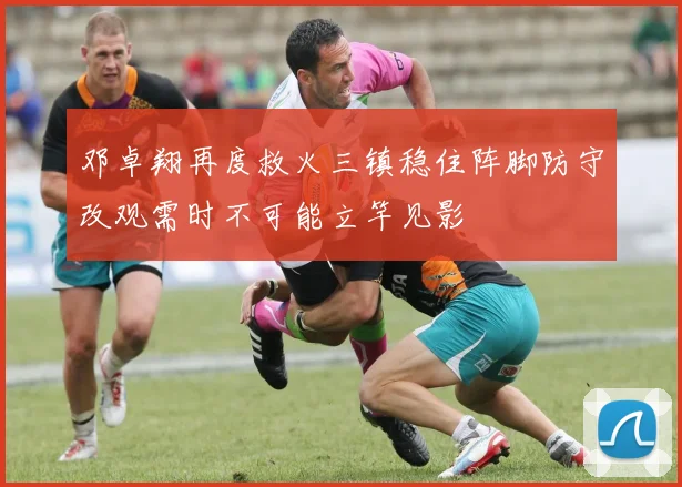 邓卓翔再度救火三镇稳住阵脚防守改观需时不可能立竿见影