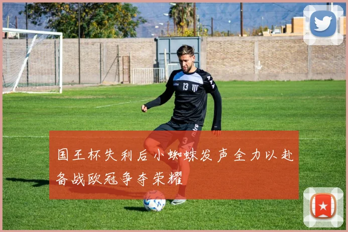 国王杯失利后小蜘蛛发声全力以赴备战欧冠争夺荣耀