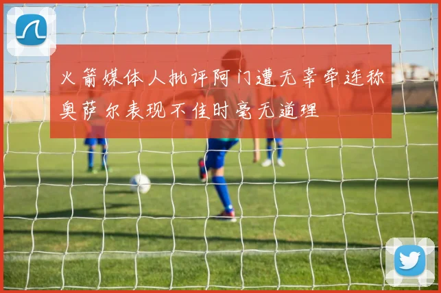 火箭媒体人批评阿门遭无辜牵连称奥萨尔表现不佳时毫无道理