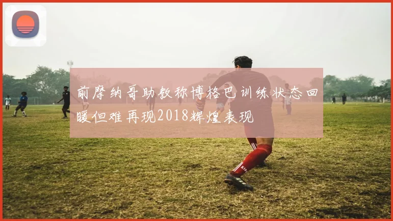 前摩纳哥助教称博格巴训练状态回暖但难再现2018辉煌表现