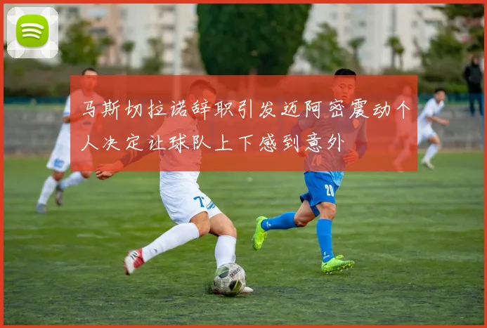 马斯切拉诺辞职引发迈阿密震动个人决定让球队上下感到意外