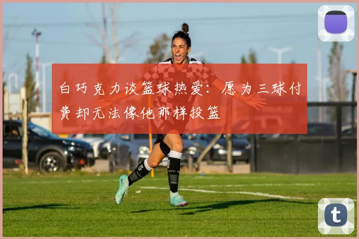 白巧克力谈篮球热爱：愿为三球付费却无法像他那样投篮