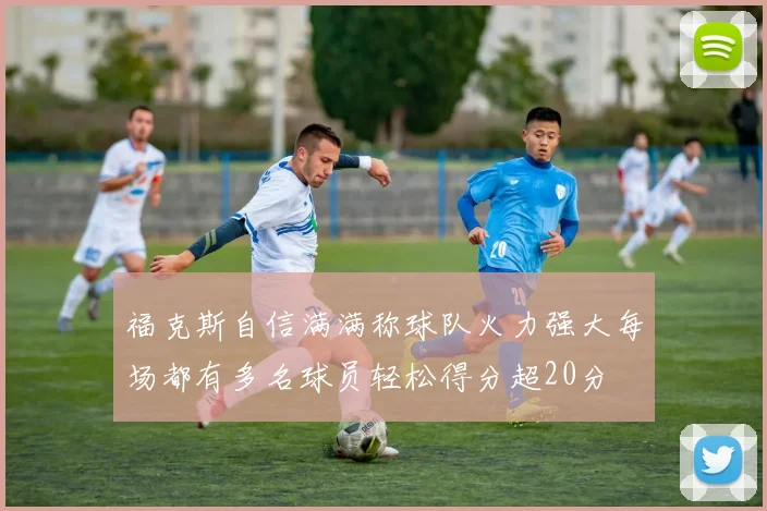 福克斯自信满满称球队火力强大每场都有多名球员轻松得分超20分