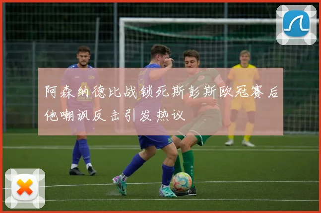 阿森纳德比战锁死斯彭斯欧冠赛后他嘲讽反击引发热议