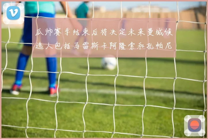 瓜帅赛季结束后将决定未来曼城候选人包括马雷斯卡阿隆索和孔帕尼