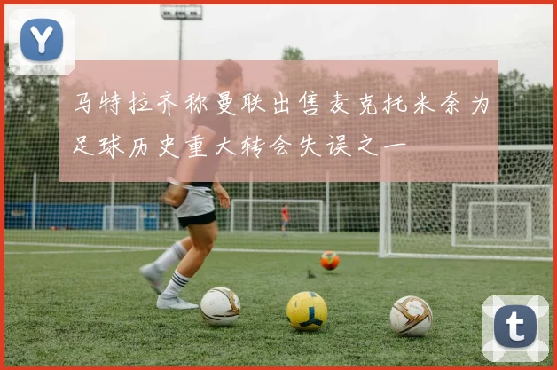 马特拉齐称曼联出售麦克托米奈为足球历史重大转会失误之一