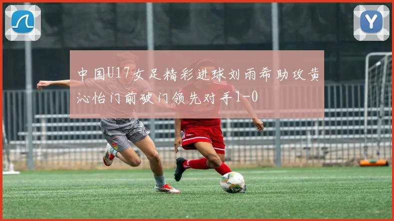 中国U17女足精彩进球刘雨希助攻黄沁怡门前破门领先对手1-0