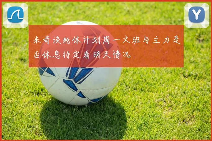 米奇谈轮休计划周一文班与主力是否休息待定看明天情况