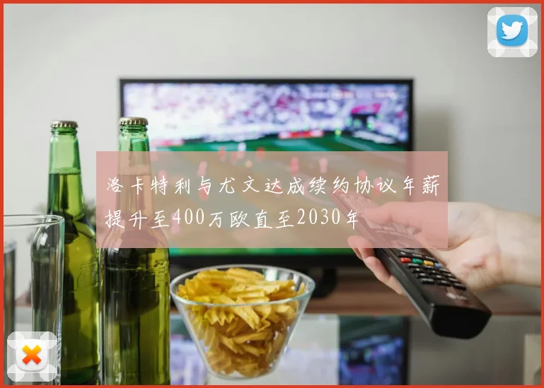 洛卡特利与尤文达成续约协议年薪提升至400万欧直至2030年
