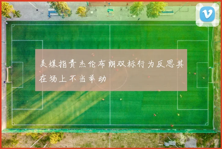 美媒指责杰伦布朗双标行为反思其在场上不当举动