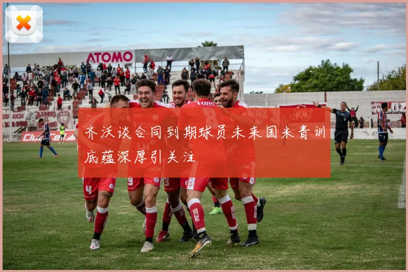 齐沃谈合同到期球员未来国米青训底蕴深厚引关注